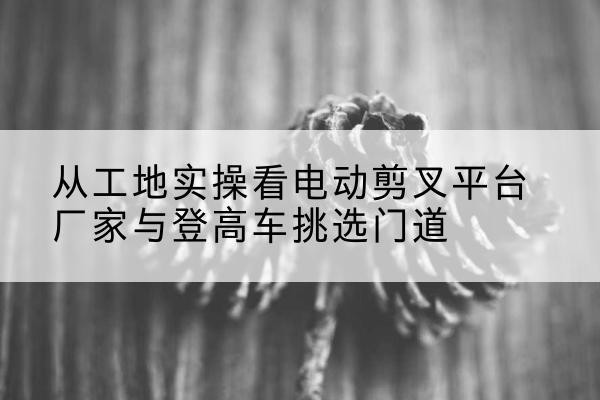 台安电动剪叉升降平台厂家-从工地实操看电动剪叉平台厂家与登高车挑选门道