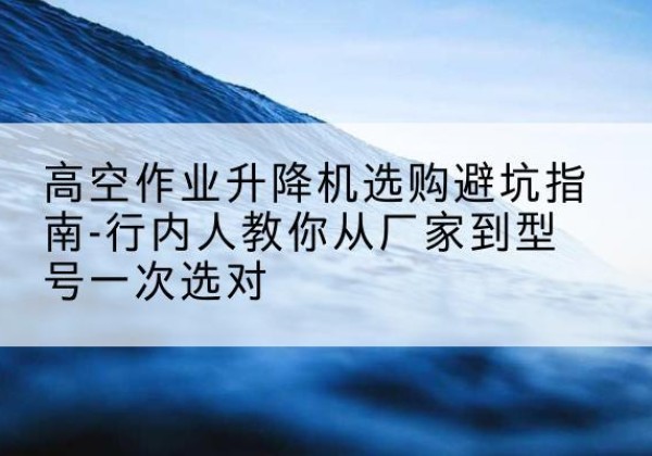 台安升降平台厂家-高空作业升降机选购避坑指南-行内人教你从厂家到型号一次选对