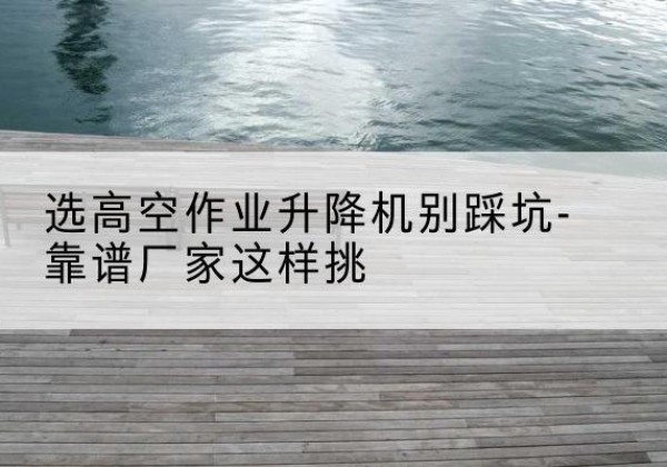台安剪叉式升降机厂家-选高空作业升降机别踩坑-靠谱厂家这样挑