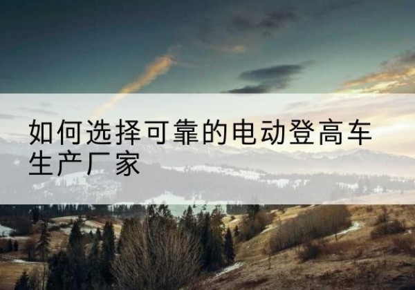 台安电动登高车厂家-如何选择可靠的电动登高车生产厂家