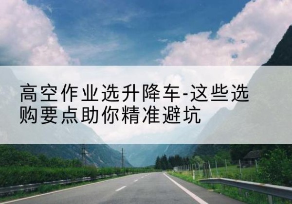 台安升降车厂家-高空作业选升降车-这些选购要点助你*避坑