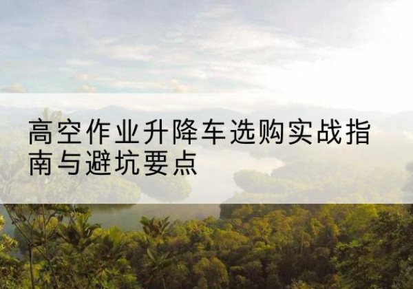 台安升降车怎么选-高空作业升降车选购实战指南与避坑要点